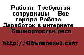 Работа .Требуются сотрудницы  - Все города Работа » Заработок в интернете   . Башкортостан респ.